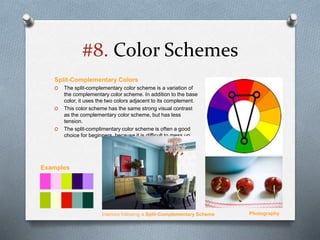 #8. Color Schemes
Split-Complementary Colors
O The split-complementary color scheme is a variation of
the complementary color scheme. In addition to the base
color, it uses the two colors adjacent to its complement.
O This color scheme has the same strong visual contrast
as the complementary color scheme, but has less
tension.
O The split-complimentary color scheme is often a good
choice for beginners, because it is difficult to mess up.
Interiors following a Split-Complementary Scheme Photography
Examples
 