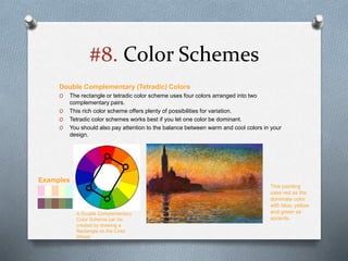 #8. Color Schemes
Double Complementary (Tetradic) Colors
O The rectangle or tetradic color scheme uses four colors arranged into two
complementary pairs.
O This rich color scheme offers plenty of possibilities for variation.
O Tetradic color schemes works best if you let one color be dominant.
O You should also pay attention to the balance between warm and cool colors in your
design.
This painting
uses red as the
dominate color
with blue, yellow
and green as
accents.
A Double Complementary
Color Scheme can be
created by drawing a
Rectangle on the Color
Wheel
Examples
 