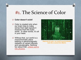 #1. The Science of Color
O Color doesn’t exist!
O Color is created only when
our brain tries to make
sense from light signals it
receives from the outer
world. In other words, it’s all
in your head.
O Without that, our world is a
monochromatic place
bathing in electromagnetic
radiation of varied intensity
and wavelengths. Nothing
fun about that, unless you’re
into physics.
Deprived of color, our world would probably
look like a scene from Matrix.
 