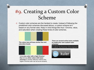 #9. Creating a Custom Color
Scheme
O Custom color schemes are the hardest to create. Instead of following the
predefined color schemes discussed above, a custom scheme isn’t
based on any formal rules. Keep in mind things like Hue / Chroma, value,
and saturation when creating these kinds of color schemes.
The colors here all have similar Hue and
saturation levels.
There are several online tools available
to create your own custom color
schemes:
Using one color with a high Chroma /
Hue among other colors with lower
chromas is another effective method (the
higher Chroma color can act as an accent).
 