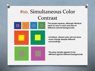 #10. Simultaneous Color
Contrast
The purple squares, although identical
seem to vary in color and size on
different colored backgrounds.
A brilliant, vibrant color will not show
much change despite different
surroundings.
The gray sample appears to be
different against different backgrounds
 