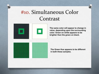 #10. Simultaneous Color
Contrast
The same color will appear to change in
value, depending upon the surrounding
color. Green on white appears to be
brighter than the green on black.
The Green Hue appears to be different
in both these samples.
 