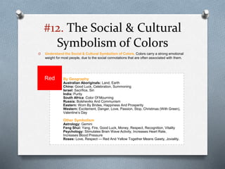 #12. The Social & Cultural
Symbolism of Colors
O Understand the Social & Cultural Symbolism of Colors. Colors carry a strong emotional
weight for most people, due to the social connotations that are often associated with them.
By Geography
Australian Aboriginals: Land, Earth
China: Good Luck, Celebration, Summoning
Israel: Sacrifice, Sin
India: Purity
South Africa: Color Of Mourning
Russia: Bolsheviks And Communism
Eastern: Worn By Brides, Happiness And Prosperity
Western: Excitement, Danger, Love, Passion, Stop, Christmas (With Green),
Valentine’s Day
Other Symbolism
Astrology: Gemini
Feng Shui: Yang, Fire, Good Luck, Money, Respect, Recognition, Vitality
Psychology: Stimulates Brain Wave Activity, Increases Heart Rate,
Increases Blood Pressure
Roses: Love, Respect — Red And Yellow Together Means Gaiety, Joviality.
Red
 