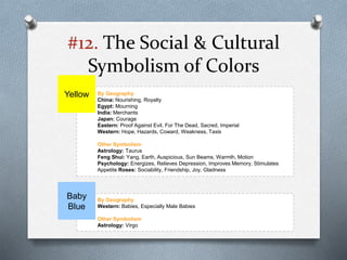 #12. The Social & Cultural
Symbolism of Colors
By Geography
China: Nourishing, Royalty
Egypt: Mourning
India: Merchants
Japan: Courage
Eastern: Proof Against Evil, For The Dead, Sacred, Imperial
Western: Hope, Hazards, Coward, Weakness, Taxis
Other Symbolism
Astrology: Taurus
Feng Shui: Yang, Earth, Auspicious, Sun Beams, Warmth, Motion
Psychology: Energizes, Relieves Depression, Improves Memory, Stimulates
Appetite Roses: Sociability, Friendship, Joy, Gladness
Yellow
By Geography
Western: Babies, Especially Male Babies
Other Symbolism
Astrology: Virgo
Baby
Blue
 