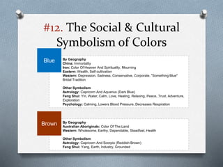 #12. The Social & Cultural
Symbolism of Colors
By Geography
China: Immortality
Iran: Color Of Heaven And Spirituality, Mourning
Eastern: Wealth, Self-cultivation
Western: Depression, Sadness, Conservative, Corporate, "Something Blue"
Bridal Tradition
Other Symbolism
Astrology: Capricorn And Aquarius (Dark Blue)
Feng Shui: Yin, Water, Calm, Love, Healing, Relaxing, Peace, Trust, Adventure,
Exploration
Psychology: Calming, Lowers Blood Pressure, Decreases Respiration
Blue
By Geography
Australian Aboriginals: Color Of The Land
Western: Wholesome, Earthy, Dependable, Steadfast, Health
Other Symbolism
Astrology: Capricorn And Scorpio (Reddish Brown)
Feng Shui: Yang, Earth, Industry, Grounded
Brown
 