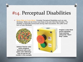 #14. Perceptual Disabilities
O Never Rely on Color Alone. Consider Perceptual Disabilities such as color
blindness. Males are ten times more likely to be color blind than females. The
disability is especially pronounced among male Caucasians: 8% suffer some
form of color blindness.
Ishihara Test for color
vision problems.
Someone with a red-
green color deficiency
may not see the red
number in this example.
Imagine a color blind
person operating
these switches
without the “Start /
Stop” Labels
 