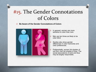 #15. The Gender Connotations
of Colors
O In general, women are more
sensitive to color than men.
O Men are ten times as likely to be
color blind
O Studies also show gender
differences in color memories and
color preferences.
O Preferentially, women list shades of
red first; men list shades of blue. The
social associations of pink and blue
may be largely responsible.
O Be Aware of the Gender Connotations of Colors
 