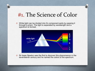 #1. The Science of Color
O White light can be divided into it's component parts by passing it
through a prism. The light is separated by wavelength and a
spectrum is formed.
O Sir Isaac Newton was the first to discover this phenomenon in the
seventeenth century and he named the colors of the spectrum.
 