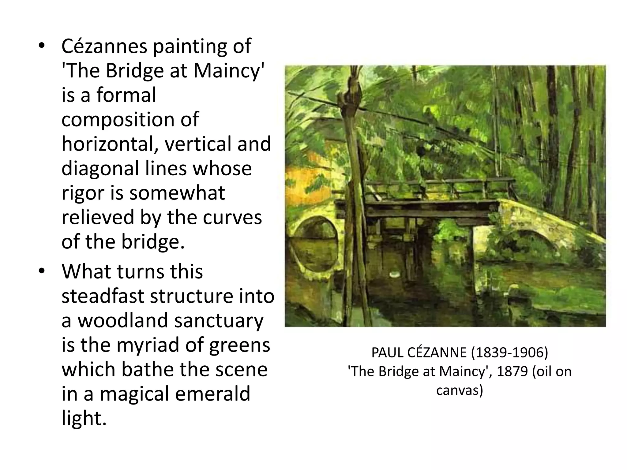 • Cézannes painting of
'The Bridge at Maincy'
is a formal
composition of
horizontal, vertical and
diagonal lines whose
rigor is somewhat
relieved by the curves
of the bridge.
• What turns this
steadfast structure into
a woodland sanctuary
is the myriad of greens
which bathe the scene
in a magical emerald
light.
PAUL CÉZANNE (1839-1906)
'The Bridge at Maincy', 1879 (oil on
canvas)
 