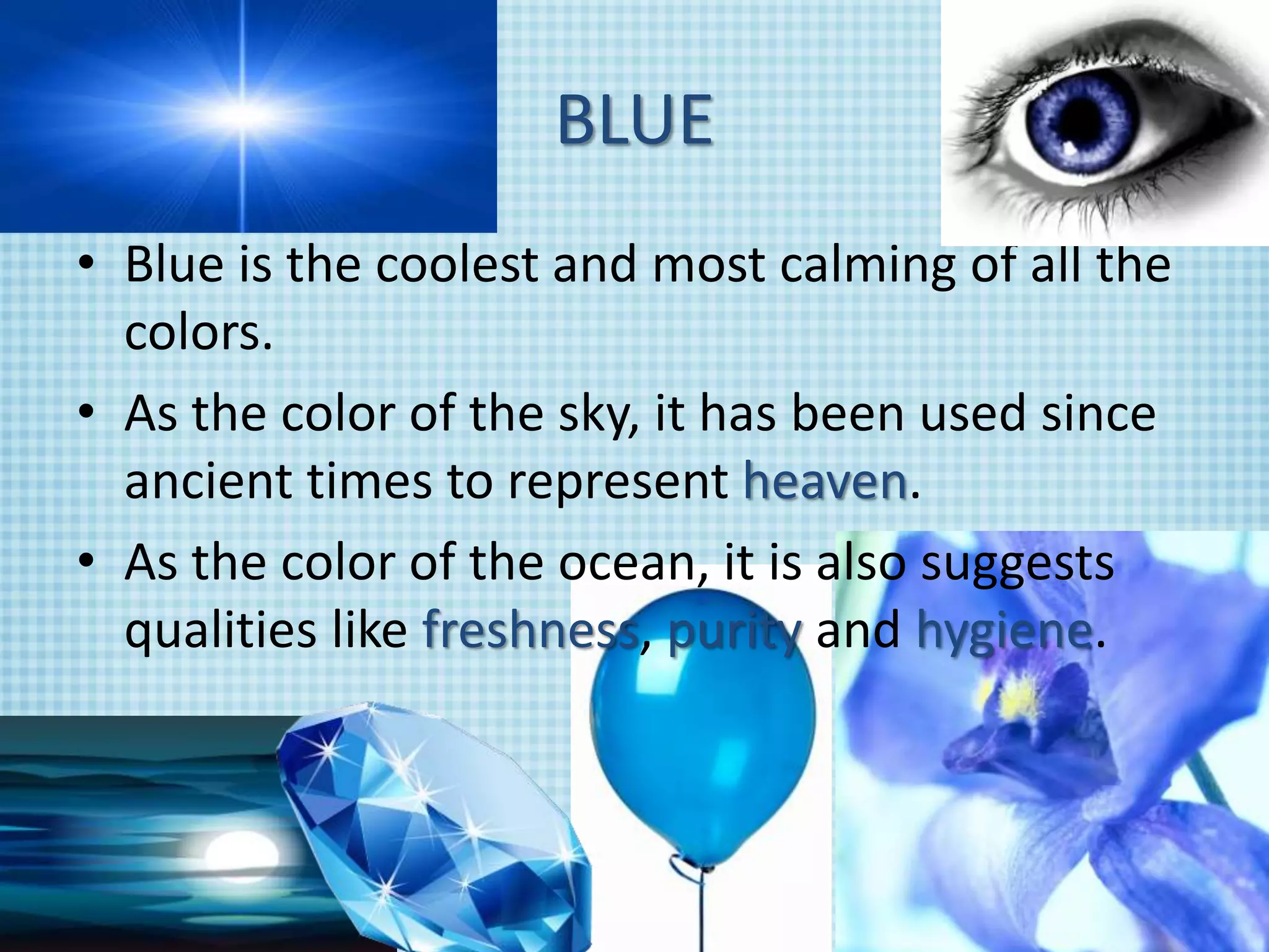 BLUE
• Blue is the coolest and most calming of all the
colors.
• As the color of the sky, it has been used since
ancient times to represent heaven.
• As the color of the ocean, it is also suggests
qualities like freshness, purity and hygiene.
 