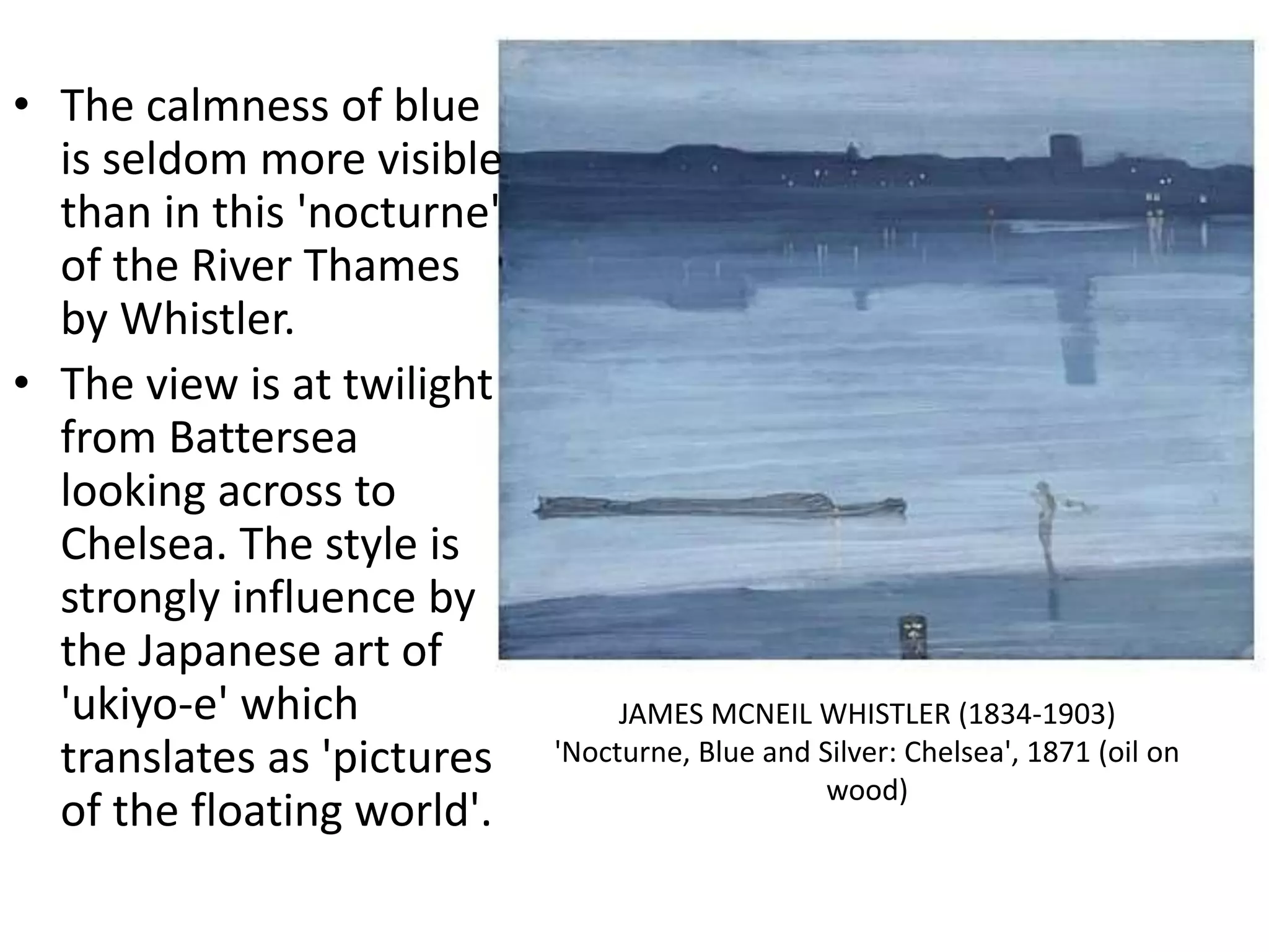 • The calmness of blue
is seldom more visible
than in this 'nocturne'
of the River Thames
by Whistler.
• The view is at twilight
from Battersea
looking across to
Chelsea. The style is
strongly influence by
the Japanese art of
'ukiyo-e' which
translates as 'pictures
of the floating world'.
JAMES MCNEIL WHISTLER (1834-1903)
'Nocturne, Blue and Silver: Chelsea', 1871 (oil on
wood)
 