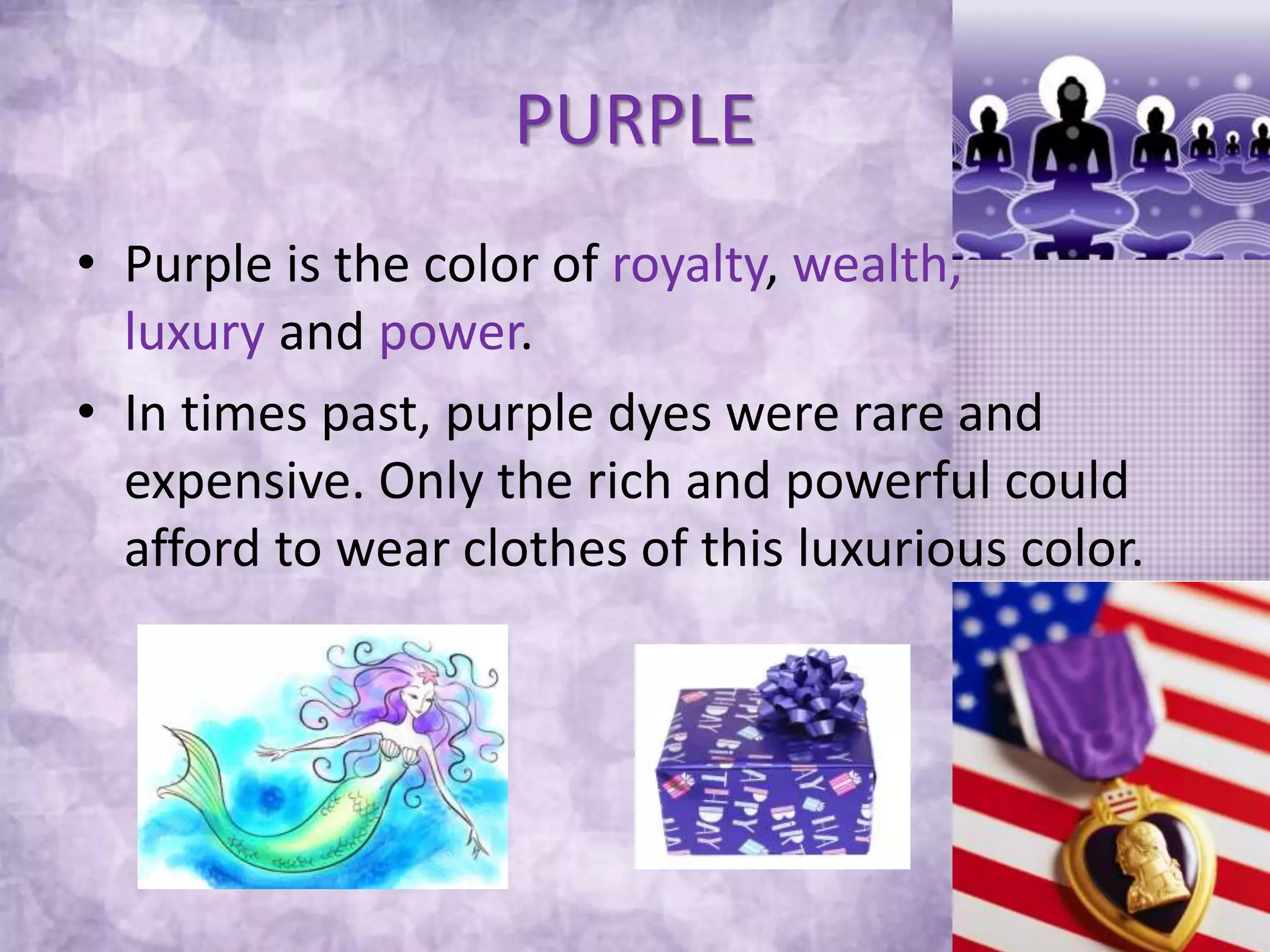 PURPLE
• Purple is the color of royalty, wealth,
luxury and power.
• In times past, purple dyes were rare and
expensive. Only the rich and powerful could
afford to wear clothes of this luxurious color.
 