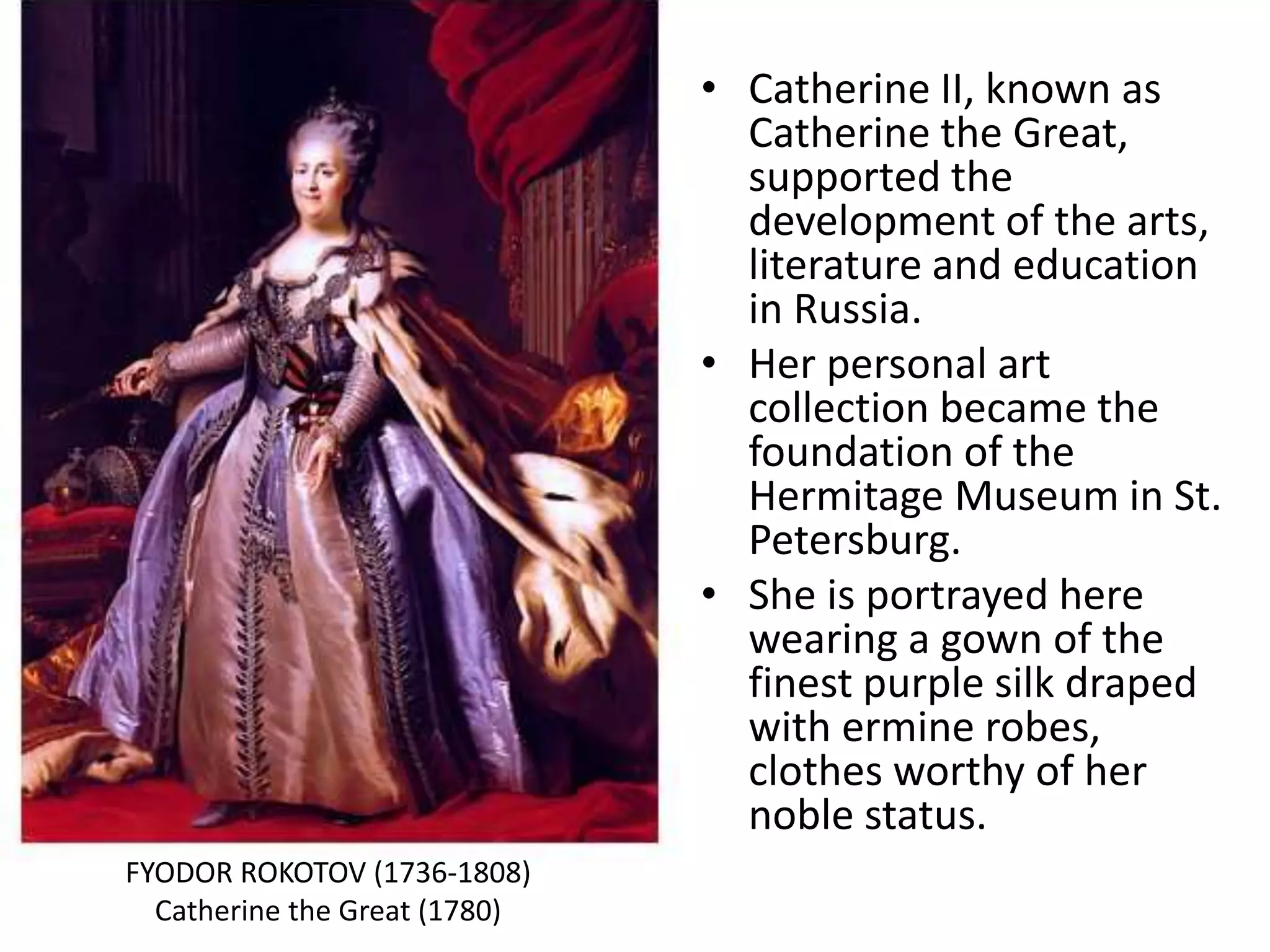 • Catherine II, known as
Catherine the Great,
supported the
development of the arts,
literature and education
in Russia.
• Her personal art
collection became the
foundation of the
Hermitage Museum in St.
Petersburg.
• She is portrayed here
wearing a gown of the
finest purple silk draped
with ermine robes,
clothes worthy of her
noble status.
FYODOR ROKOTOV (1736-1808)
Catherine the Great (1780)
 