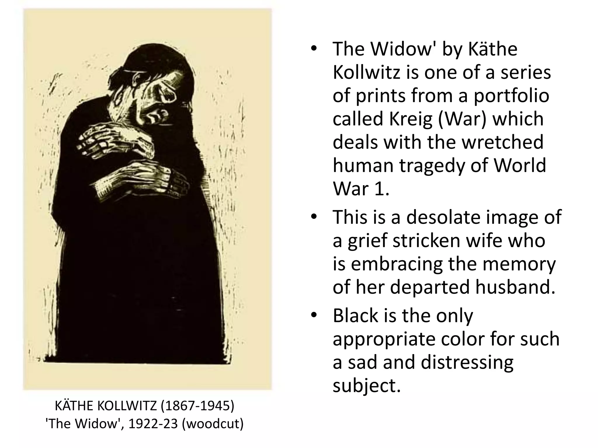 • The Widow' by Käthe
Kollwitz is one of a series
of prints from a portfolio
called Kreig (War) which
deals with the wretched
human tragedy of World
War 1.
• This is a desolate image of
a grief stricken wife who
is embracing the memory
of her departed husband.
• Black is the only
appropriate color for such
a sad and distressing
subject.
KÄTHE KOLLWITZ (1867-1945)
'The Widow', 1922-23 (woodcut)
 
