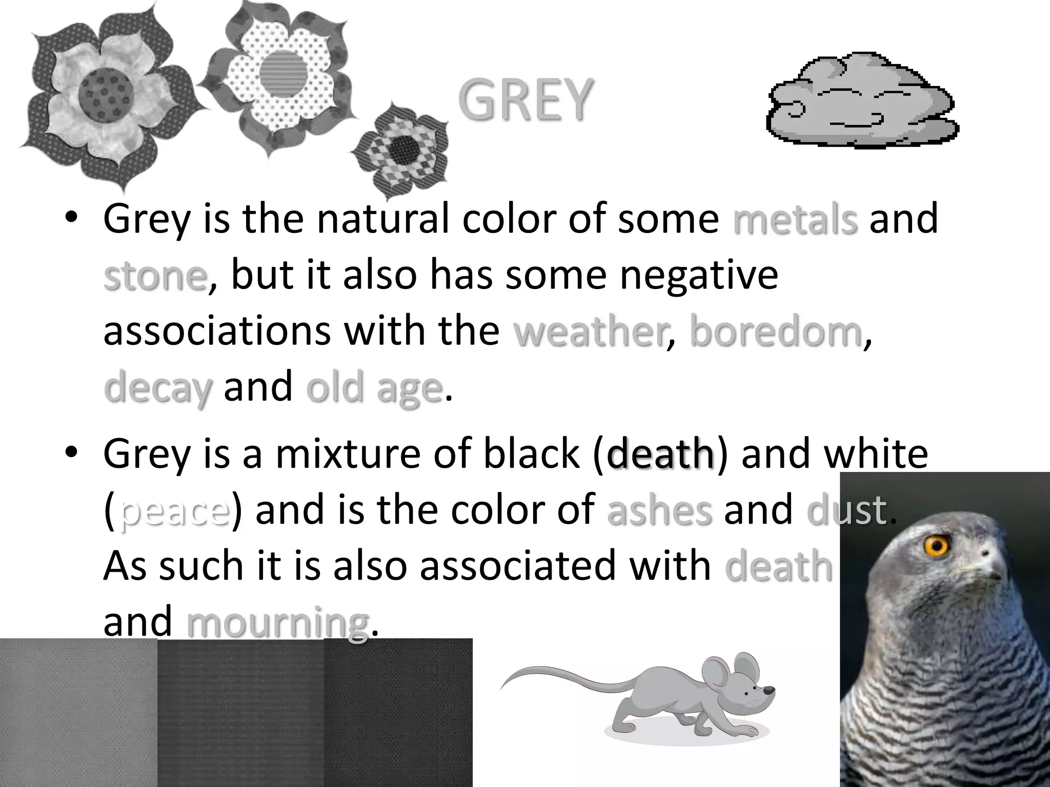 GREY
• Grey is the natural color of some metals and
stone, but it also has some negative
associations with the weather, boredom,
decay and old age.
• Grey is a mixture of black (death) and white
(peace) and is the color of ashes and dust.
As such it is also associated with death
and mourning.
 