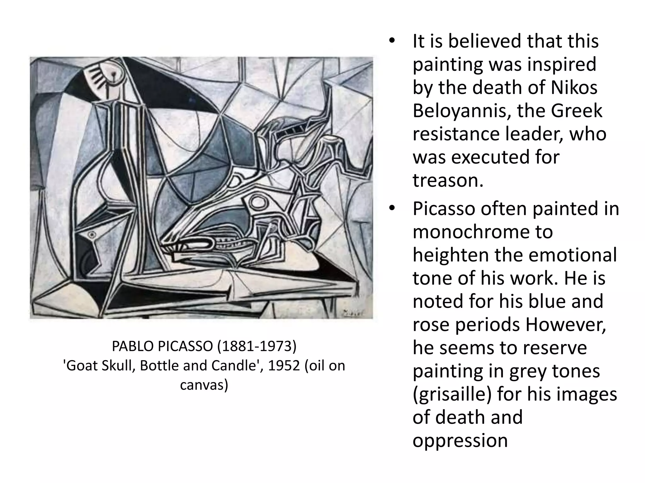• It is believed that this
painting was inspired
by the death of Nikos
Beloyannis, the Greek
resistance leader, who
was executed for
treason.
• Picasso often painted in
monochrome to
heighten the emotional
tone of his work. He is
noted for his blue and
rose periods However,
he seems to reserve
painting in grey tones
(grisaille) for his images
of death and
oppression
PABLO PICASSO (1881-1973)
'Goat Skull, Bottle and Candle', 1952 (oil on
canvas)
 