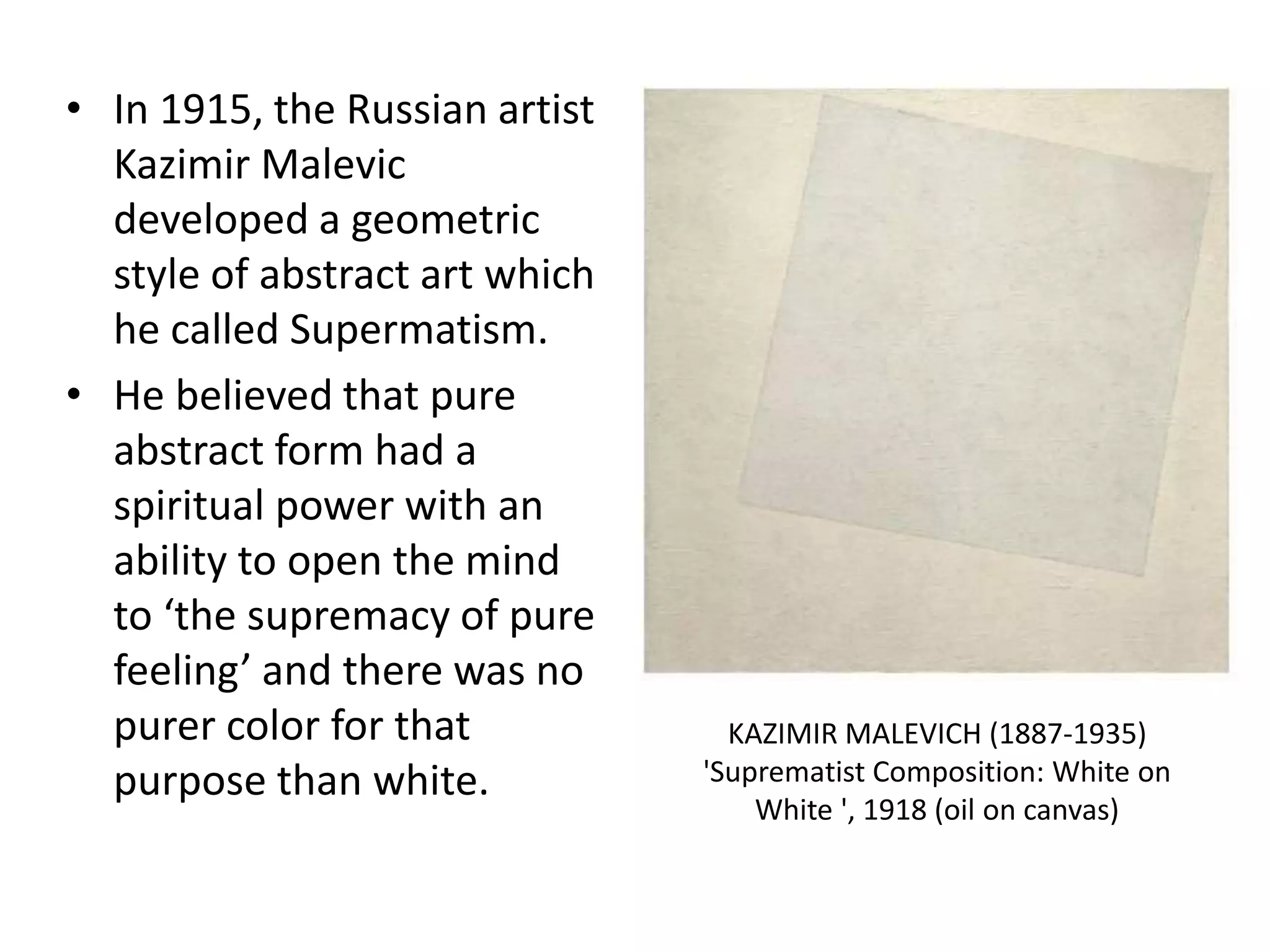 • In 1915, the Russian artist
Kazimir Malevic
developed a geometric
style of abstract art which
he called Supermatism.
• He believed that pure
abstract form had a
spiritual power with an
ability to open the mind
to ‘the supremacy of pure
feeling’ and there was no
purer color for that
purpose than white.
KAZIMIR MALEVICH (1887-1935)
'Suprematist Composition: White on
White ', 1918 (oil on canvas)
 