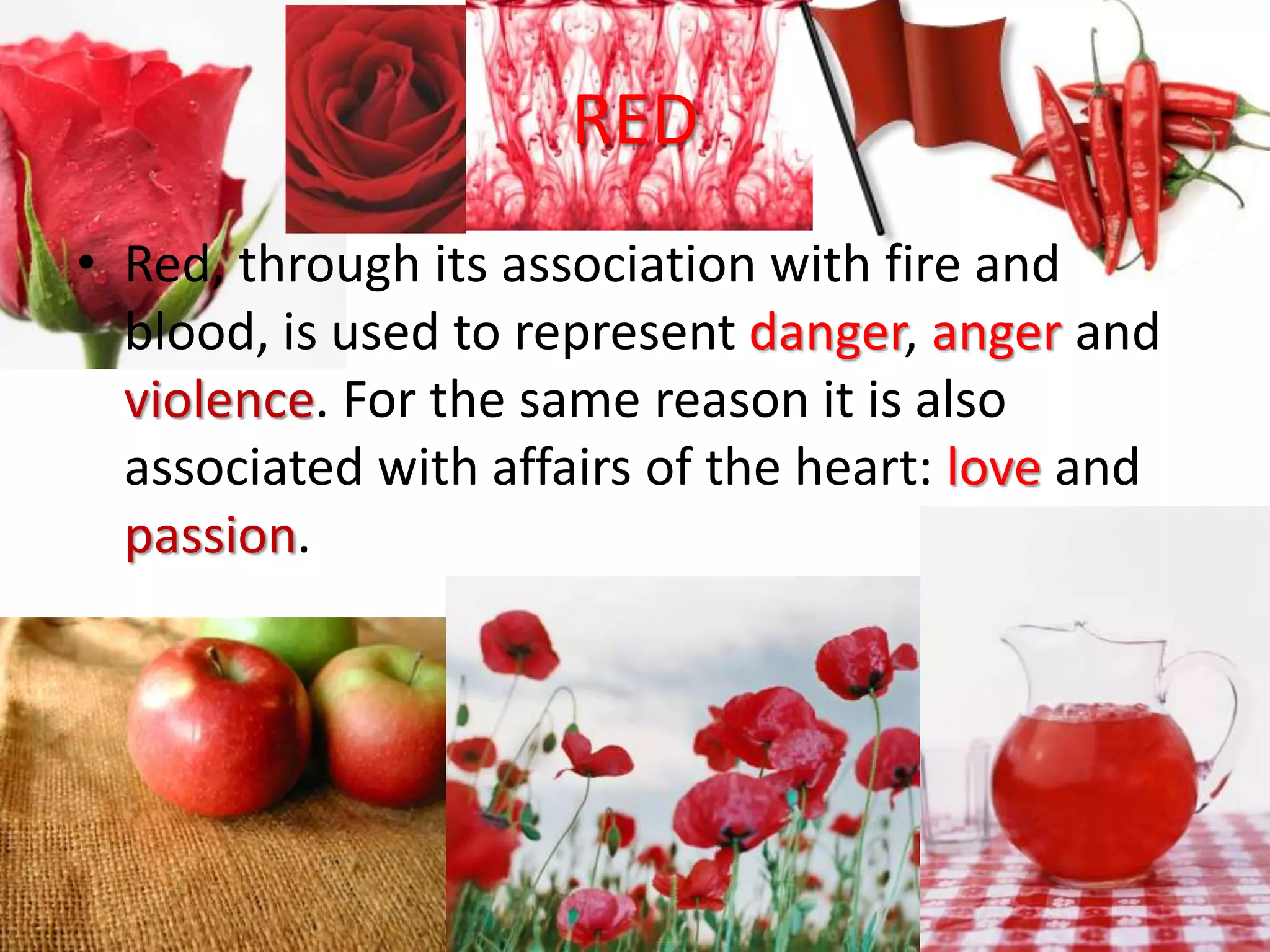 RED
• Red, through its association with fire and
blood, is used to represent danger, anger and
violence. For the same reason it is also
associated with affairs of the heart: love and
passion.
 