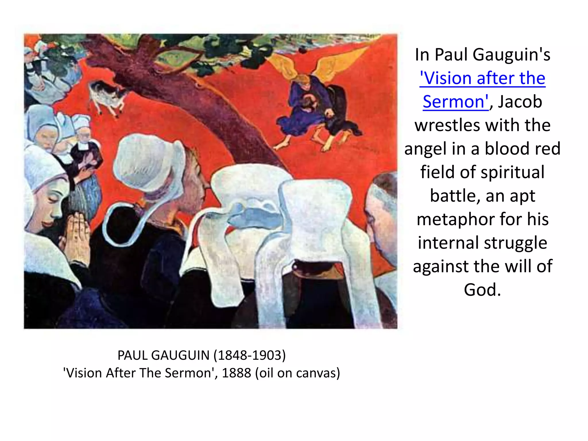 In Paul Gauguin's
'Vision after the
Sermon', Jacob
wrestles with the
angel in a blood red
field of spiritual
battle, an apt
metaphor for his
internal struggle
against the will of
God.
PAUL GAUGUIN (1848-1903)
'Vision After The Sermon', 1888 (oil on canvas)
 