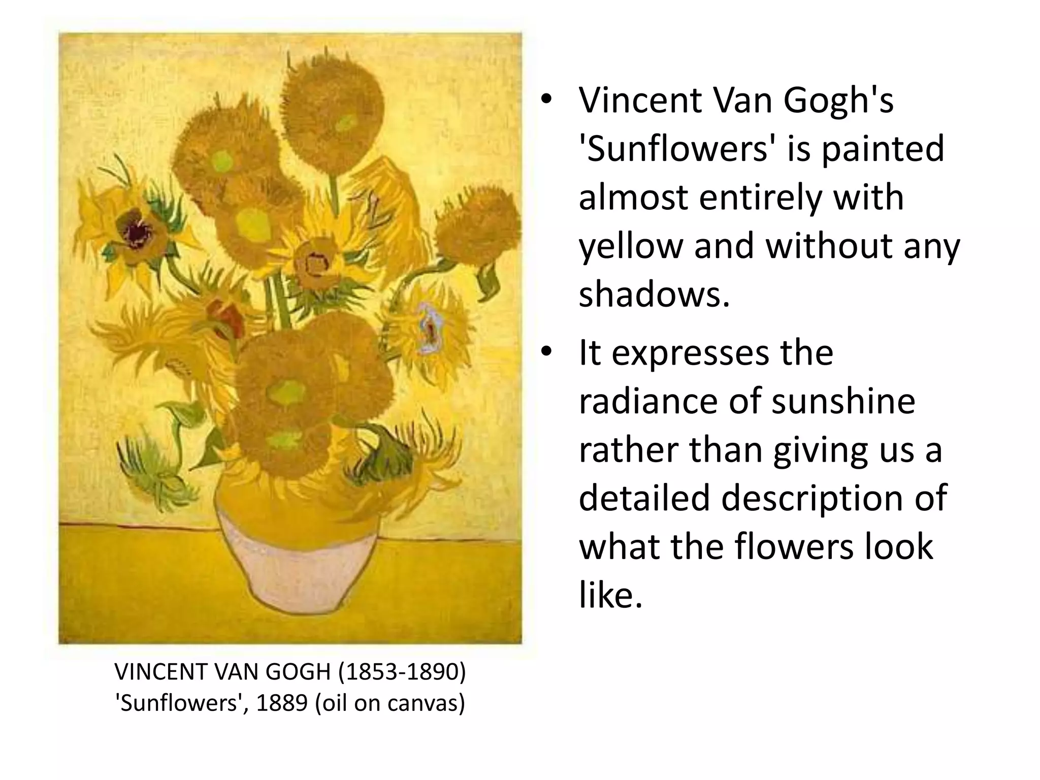 • Vincent Van Gogh's
'Sunflowers' is painted
almost entirely with
yellow and without any
shadows.
• It expresses the
radiance of sunshine
rather than giving us a
detailed description of
what the flowers look
like.
VINCENT VAN GOGH (1853-1890)
'Sunflowers', 1889 (oil on canvas)
 
