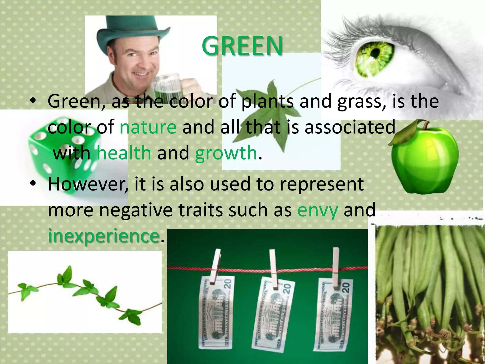 GREEN
• Green, as the color of plants and grass, is the
color of nature and all that is associated
with health and growth.
• However, it is also used to represent
more negative traits such as envy and
inexperience.
 