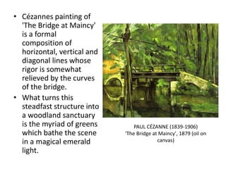 • Cézannes painting of
'The Bridge at Maincy'
is a formal
composition of
horizontal, vertical and
diagonal lines whose
rigor is somewhat
relieved by the curves
of the bridge.
• What turns this
steadfast structure into
a woodland sanctuary
is the myriad of greens
which bathe the scene
in a magical emerald
light.
PAUL CÉZANNE (1839-1906)
'The Bridge at Maincy', 1879 (oil on
canvas)
 