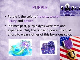 PURPLE
• Purple is the color of royalty, wealth,
luxury and power.
• In times past, purple dyes were rare and
expensive. Only the rich and powerful could
afford to wear clothes of this luxurious color.
 
