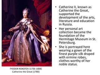 • Catherine II, known as
Catherine the Great,
supported the
development of the arts,
literature and education
in Russia.
• Her personal art
collection became the
foundation of the
Hermitage Museum in St.
Petersburg.
• She is portrayed here
wearing a gown of the
finest purple silk draped
with ermine robes,
clothes worthy of her
noble status.
FYODOR ROKOTOV (1736-1808)
Catherine the Great (1780)
 