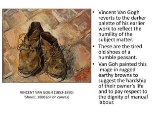 • Vincent Van Gogh
reverts to the darker
palette of his earlier
work to reflect the
humility of the
subject matter.
• These are the tired
old shoes of a
humble peasant.
• Van Goh painted this
image in rugged
earthy browns to
suggest the hardship
of their owner's life
and to pay respect to
the dignity of manual
labour.
VINCENT VAN GOGH (1853-1890)
'Shoes', 1888 (oil on canvas)
 