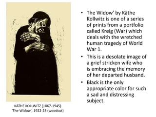 • The Widow' by Käthe
Kollwitz is one of a series
of prints from a portfolio
called Kreig (War) which
deals with the wretched
human tragedy of World
War 1.
• This is a desolate image of
a grief stricken wife who
is embracing the memory
of her departed husband.
• Black is the only
appropriate color for such
a sad and distressing
subject.
KÄTHE KOLLWITZ (1867-1945)
'The Widow', 1922-23 (woodcut)
 