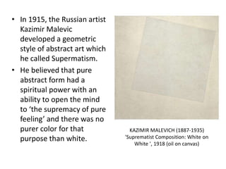 • In 1915, the Russian artist
Kazimir Malevic
developed a geometric
style of abstract art which
he called Supermatism.
• He believed that pure
abstract form had a
spiritual power with an
ability to open the mind
to ‘the supremacy of pure
feeling’ and there was no
purer color for that
purpose than white.
KAZIMIR MALEVICH (1887-1935)
'Suprematist Composition: White on
White ', 1918 (oil on canvas)
 