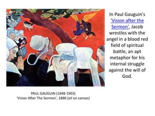 In Paul Gauguin's
'Vision after the
Sermon', Jacob
wrestles with the
angel in a blood red
field of spiritual
battle, an apt
metaphor for his
internal struggle
against the will of
God.
PAUL GAUGUIN (1848-1903)
'Vision After The Sermon', 1888 (oil on canvas)
 