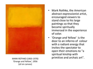 • Mark Rothko, the American
abstract expressionist artist,
encouraged viewers to
stand close to his large
paintings so that they
became spiritually
immersed in the experience
of color.
• 'Orange and Yellow' is the
door to an inferno of colour
with a radiant energy that
invites the spectator to
open their emotions to "a
spiritual kinship with
primitive and archaic art".MARK ROTHKO (1903-1970)
'Orange and Yellow', 1956
(oil on canvas)
 
