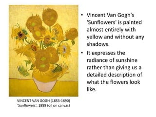 • Vincent Van Gogh's
'Sunflowers' is painted
almost entirely with
yellow and without any
shadows.
• It expresses the
radiance of sunshine
rather than giving us a
detailed description of
what the flowers look
like.
VINCENT VAN GOGH (1853-1890)
'Sunflowers', 1889 (oil on canvas)
 
