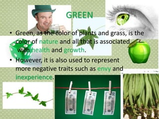GREEN
• Green, as the color of plants and grass, is the
color of nature and all that is associated
with health and growth.
• However, it is also used to represent
more negative traits such as envy and
inexperience.
 