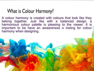 A colour harmony is created with colours that look like they
belong together. Just like with a balanced design, a
harmonious colour palette is pleasing to the viewer. It is
important to be have an awaareness o insting for colour
harmony when designing.
 