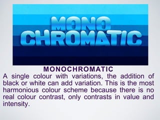 MONOCHROMATIC
A single colour with variations, the addition of
black or white can add variation. This is the most
harmonious colour scheme because there is no
real colour contrast, only contrasts in value and
intensity.
 