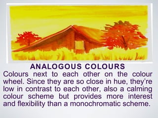 ANALOGOUS COLOURS
Colours next to each other on the colour
wheel. Since they are so close in hue, they’re
low in contrast to each other, also a calming
colour scheme but provides more interest
and flexibility than a monochromatic scheme.
 