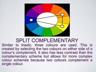 SPLIT COMPLEMENTARY
Similar to triadic, three colours are used. This is
created by selecting the two colours on either side of a
colour’s complement. It also has less contrast than the
complementary scheme but allows for more complex
colour schemes because two colours complement a
single colour.
 