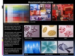 Monochromatic colour scheme
Monochromatic colors are all
the colors (tinges, tints, tones
and shades) of a single hue.
Monochromatic color schemes
are derieved from a single
base hue, and extended using
its shades, tones ,tints and
tinges. (that is, a hue modified
by the addition of black, gray
and white). As a result, the
energy is more subtle and
peaceful due to the lack of
contrast of hue.
Monochromatic color schemes
may be considered boring
unless there is diversity in
design
COLLAGE
MONOCHROMATIC COLORS
RED-PURPLE YELLOW- ORANGE RED
BLUE BLUE-GREEN BLUE-PURPLE
 