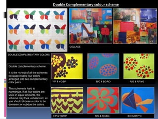 DOUBLE COMPLEMENTARY COLORS
Double Complementary colour scheme
Double complementary scheme:
It is the richest of all the schemes
because it uses four colors
arranged into two complementary
color pairs.
This scheme is hard to
harmonize, if all four colors are
used in equal amounts, the
scheme may look unbalanced, so
you should choose a color to be
dominant or subdue the colors.
COLLAGE
Y/P & YO/BP B/O & BG/RO R/G & RP/YG
Y/P & YG/RP R/G & RO/BG B/O & BP/YO
 