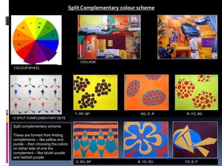 12 SPLIT COMPLEMENTARY SETS
Split Complementary colour scheme
Split complementary scheme:
These are formed from finding
complements – like yellow and
purple – then choosing the colors
on either side of one the
complement – like bluish purple
and reddish purple.
COLLAGE
Y, RP, BP BG, O, R R, YG, BG
O, BG, BP B, YO, RO YO, B, P
COLOURWHEEL
 