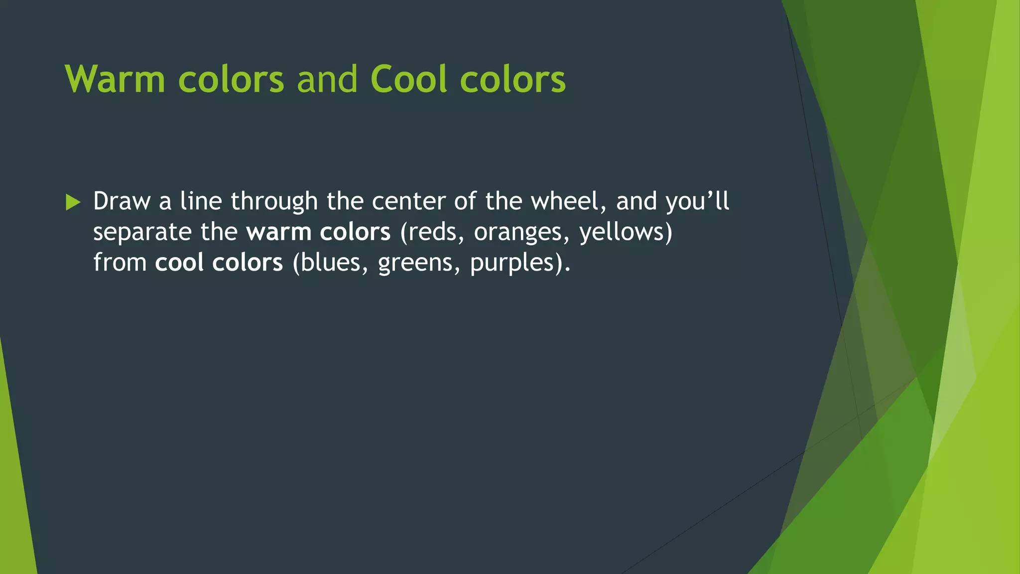 Warm colors and Cool colors
 Draw a line through the center of the wheel, and you’ll
separate the warm colors (reds, oranges, yellows)
from cool colors (blues, greens, purples).
 