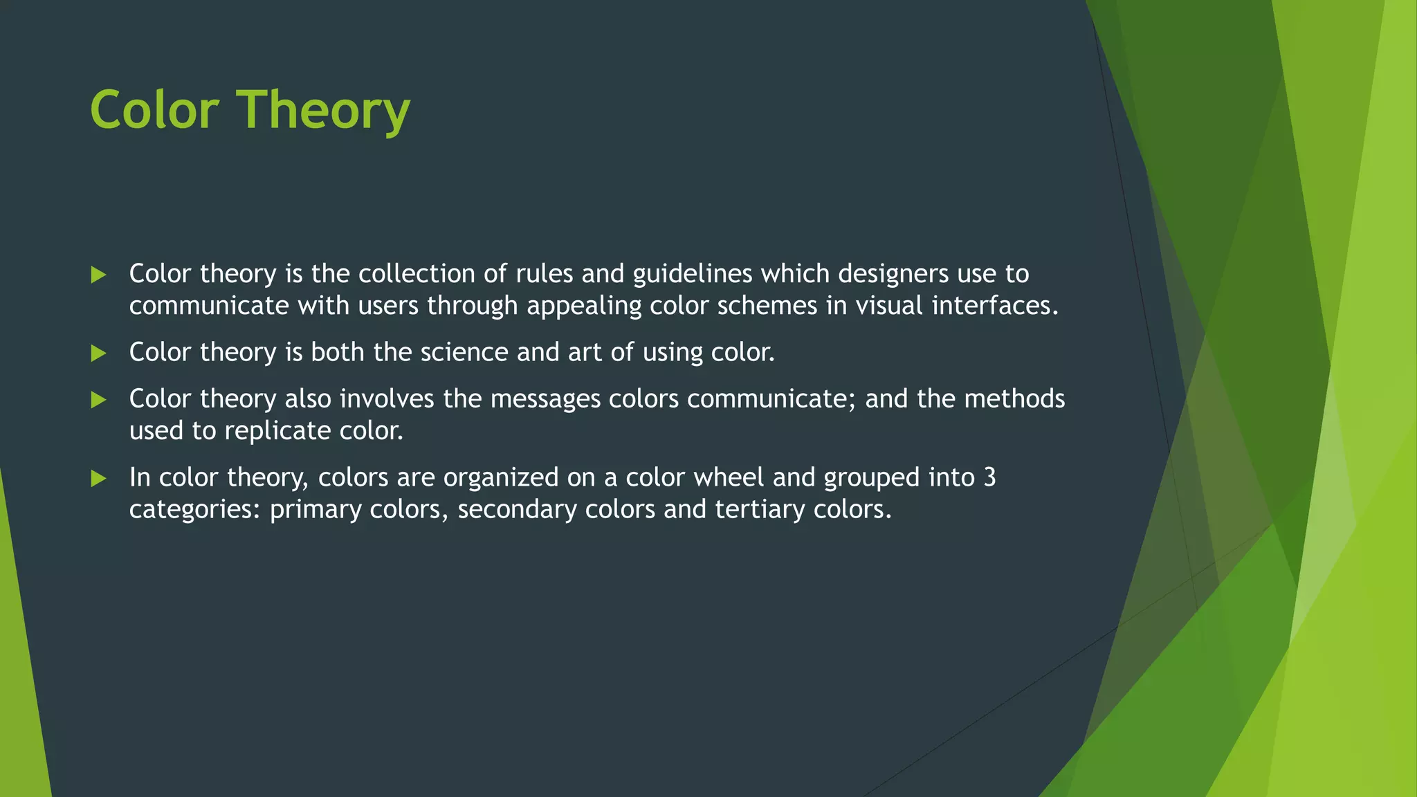 Color Theory
 Color theory is the collection of rules and guidelines which designers use to
communicate with users through appealing color schemes in visual interfaces.
 Color theory is both the science and art of using color.
 Color theory also involves the messages colors communicate; and the methods
used to replicate color.
 In color theory, colors are organized on a color wheel and grouped into 3
categories: primary colors, secondary colors and tertiary colors.
 