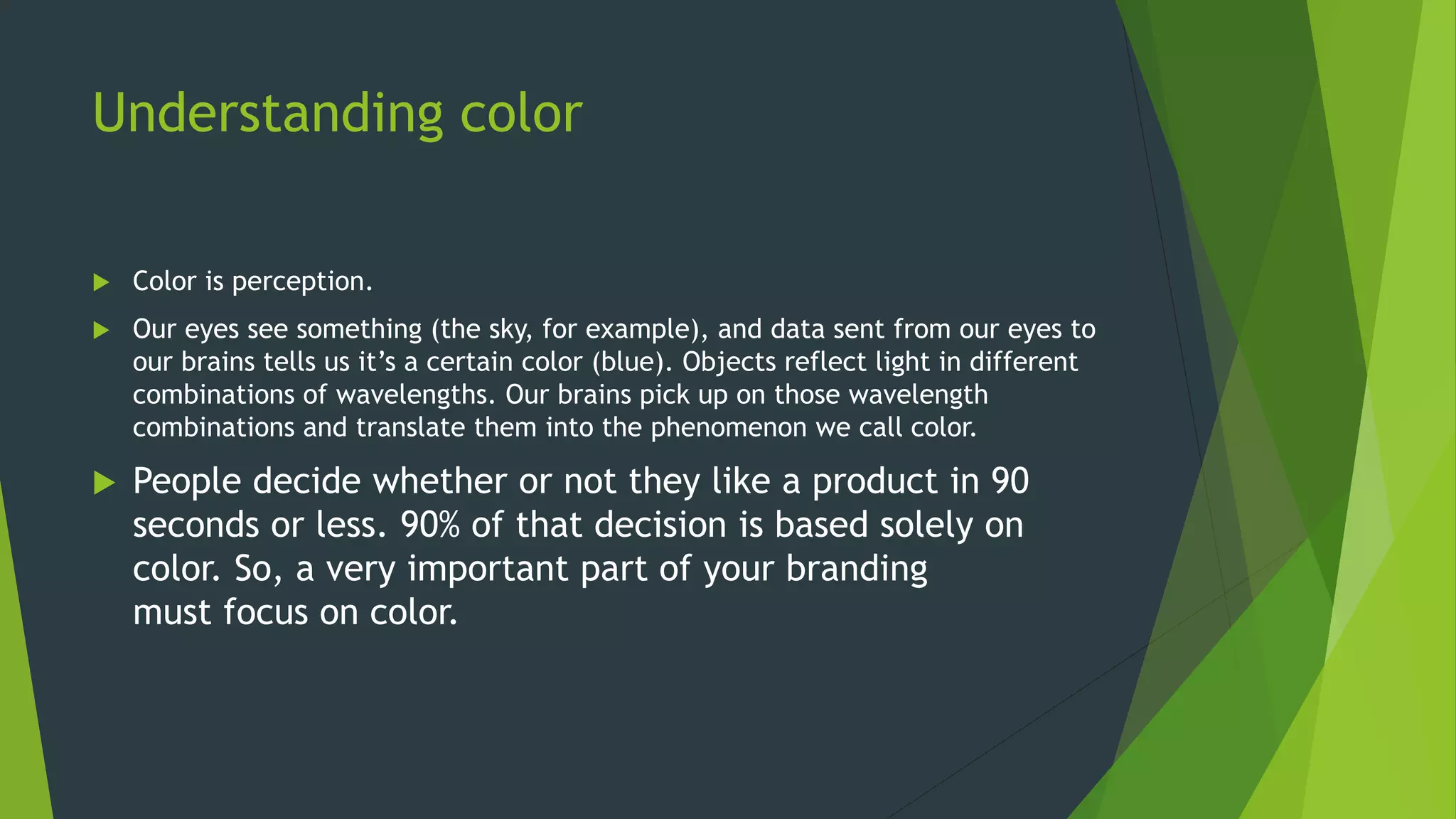 Understanding color
 Color is perception.
 Our eyes see something (the sky, for example), and data sent from our eyes to
our brains tells us it’s a certain color (blue). Objects reflect light in different
combinations of wavelengths. Our brains pick up on those wavelength
combinations and translate them into the phenomenon we call color.
 People decide whether or not they like a product in 90
seconds or less. 90% of that decision is based solely on
color. So, a very important part of your branding
must focus on color.
 