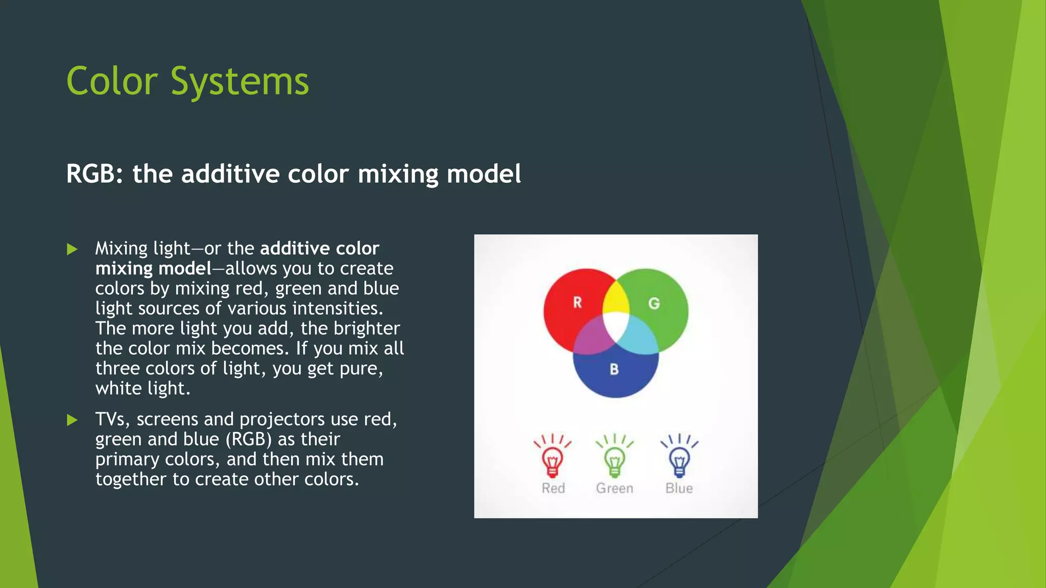 Color Systems
RGB: the additive color mixing model
 Mixing light—or the additive color
mixing model—allows you to create
colors by mixing red, green and blue
light sources of various intensities.
The more light you add, the brighter
the color mix becomes. If you mix all
three colors of light, you get pure,
white light.
 TVs, screens and projectors use red,
green and blue (RGB) as their
primary colors, and then mix them
together to create other colors.
 