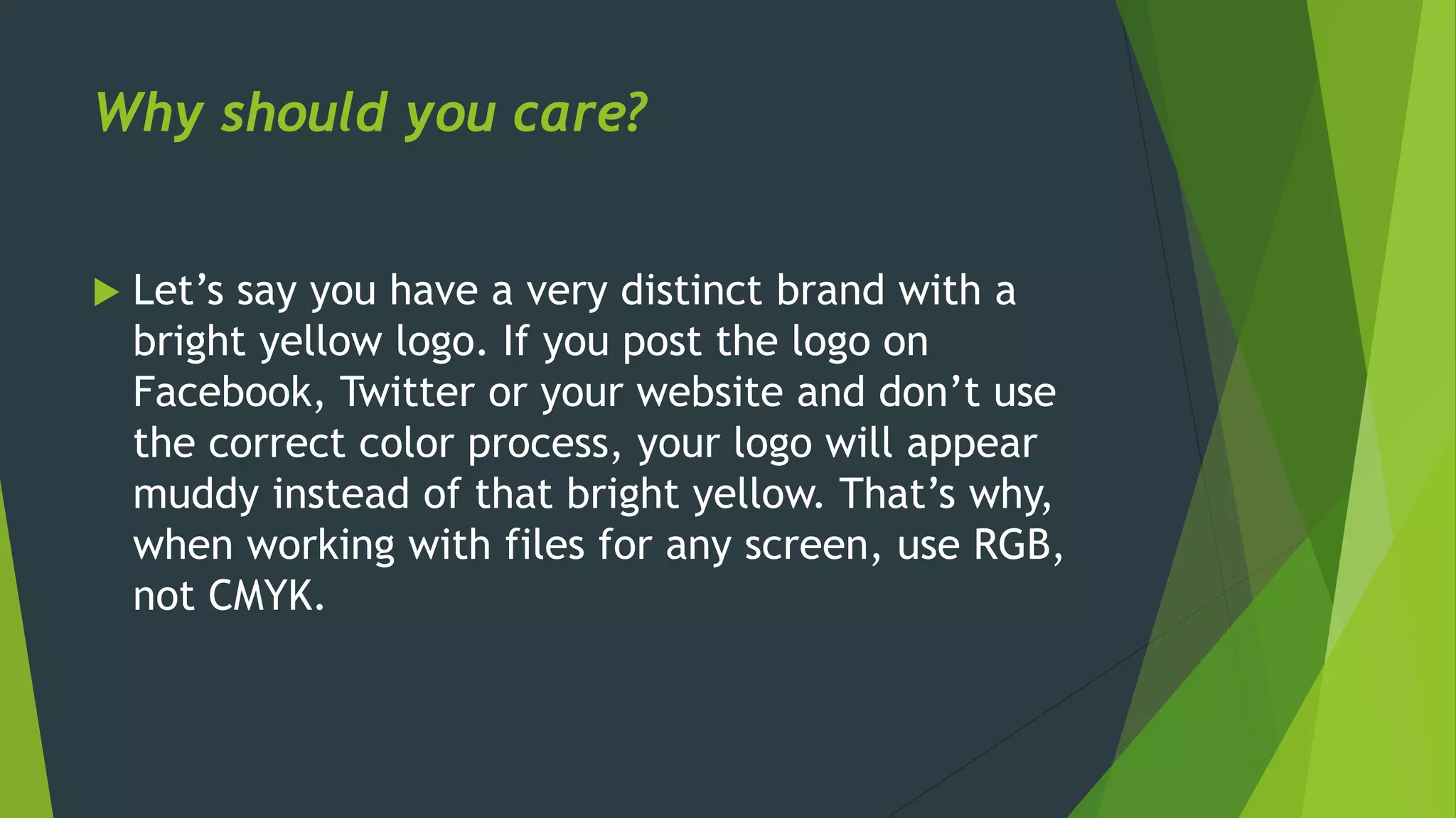 Why should you care?
 Let’s say you have a very distinct brand with a
bright yellow logo. If you post the logo on
Facebook, Twitter or your website and don’t use
the correct color process, your logo will appear
muddy instead of that bright yellow. That’s why,
when working with files for any screen, use RGB,
not CMYK.
 