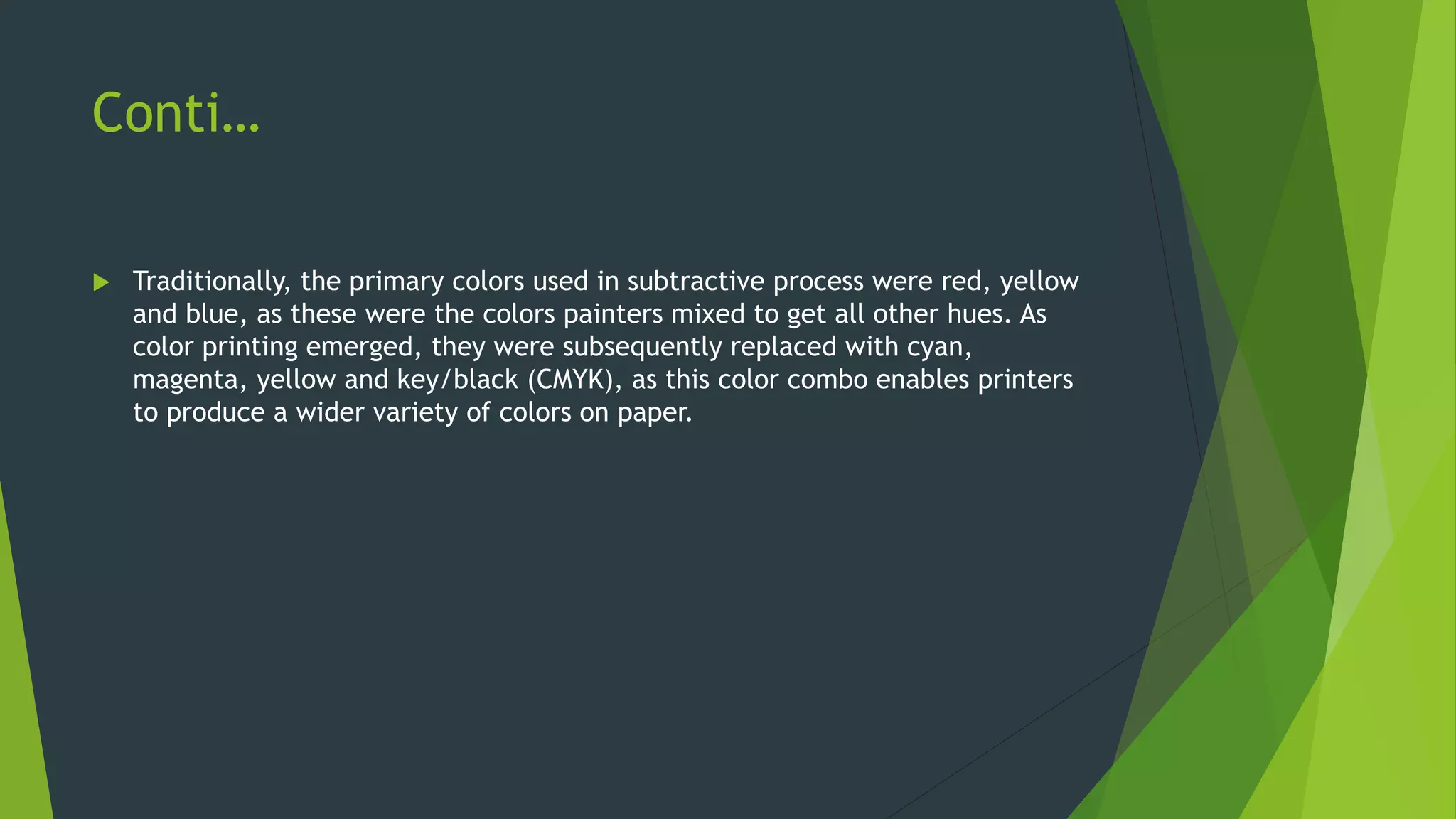 Conti…
 Traditionally, the primary colors used in subtractive process were red, yellow
and blue, as these were the colors painters mixed to get all other hues. As
color printing emerged, they were subsequently replaced with cyan,
magenta, yellow and key/black (CMYK), as this color combo enables printers
to produce a wider variety of colors on paper.
 