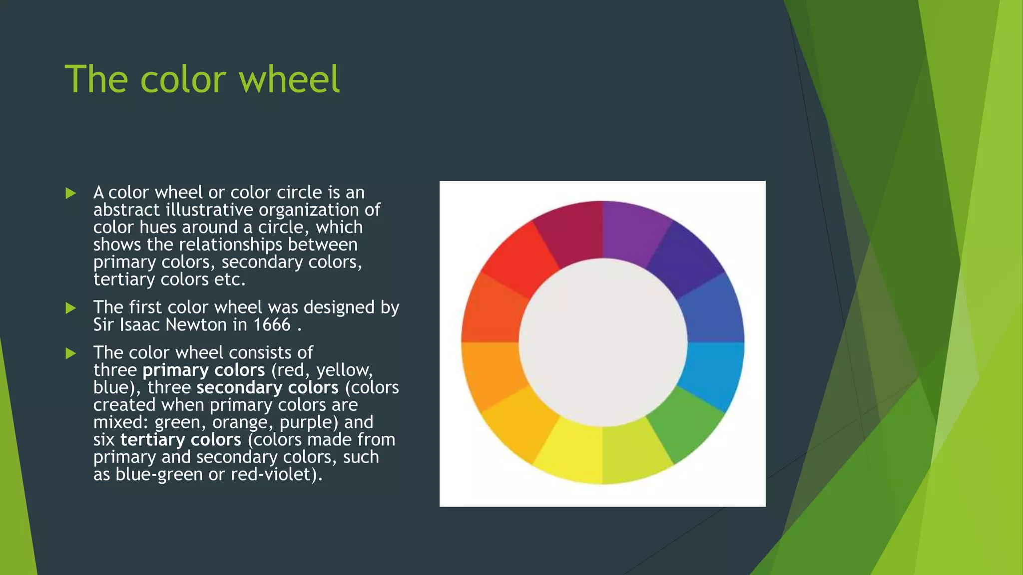 The color wheel
 A color wheel or color circle is an
abstract illustrative organization of
color hues around a circle, which
shows the relationships between
primary colors, secondary colors,
tertiary colors etc.
 The first color wheel was designed by
Sir Isaac Newton in 1666 .
 The color wheel consists of
three primary colors (red, yellow,
blue), three secondary colors (colors
created when primary colors are
mixed: green, orange, purple) and
six tertiary colors (colors made from
primary and secondary colors, such
as blue-green or red-violet).
 