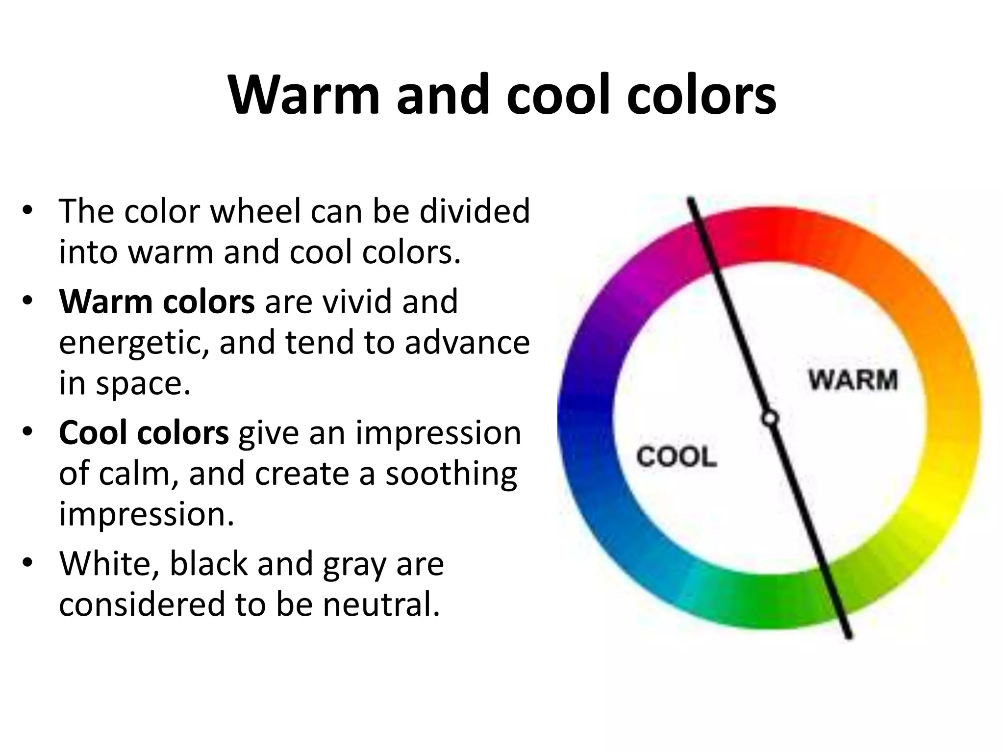 Warm and cool colors
• The color wheel can be divided
into warm and cool colors.
• Warm colors are vivid and
energetic, and tend to advance
in space.
• Cool colors give an impression
of calm, and create a soothing
impression.
• White, black and gray are
considered to be neutral.
 